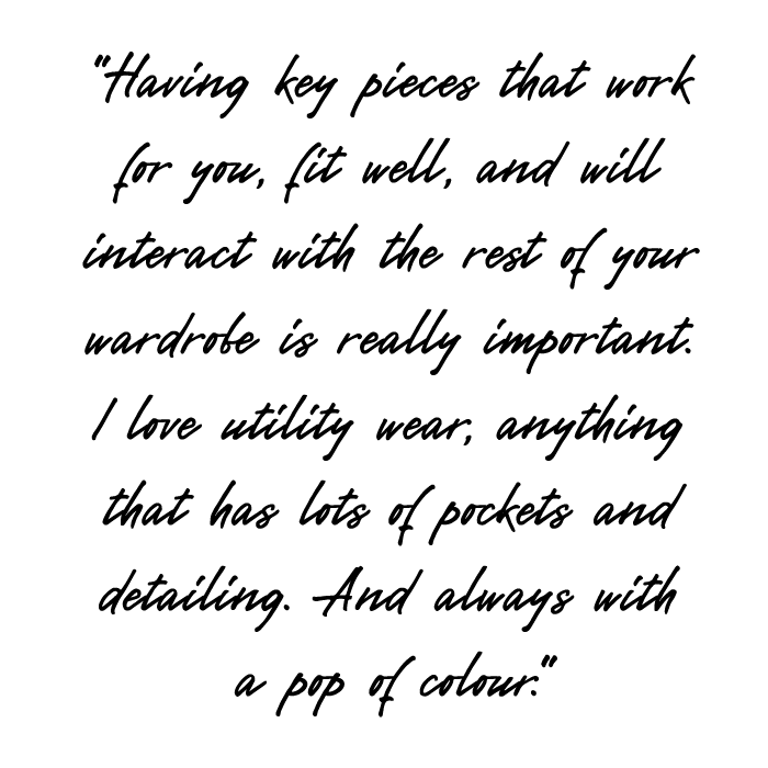 Having key pieces that work for you, fit well, and will interact with the rest of your wardrobe is really important. I love utility wear, anything that has lots of pockets and detailing. And always with a pop of colour. 